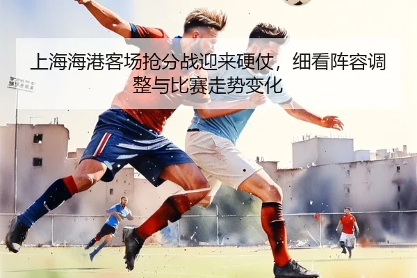 上海海港客场抢分战迎来硬仗，细看阵容调整与比赛走势变化